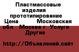 Пластмассовые изделия, 3D-прототипирование › Цена ­ 100 - Московская обл., Москва г. Услуги » Другие   